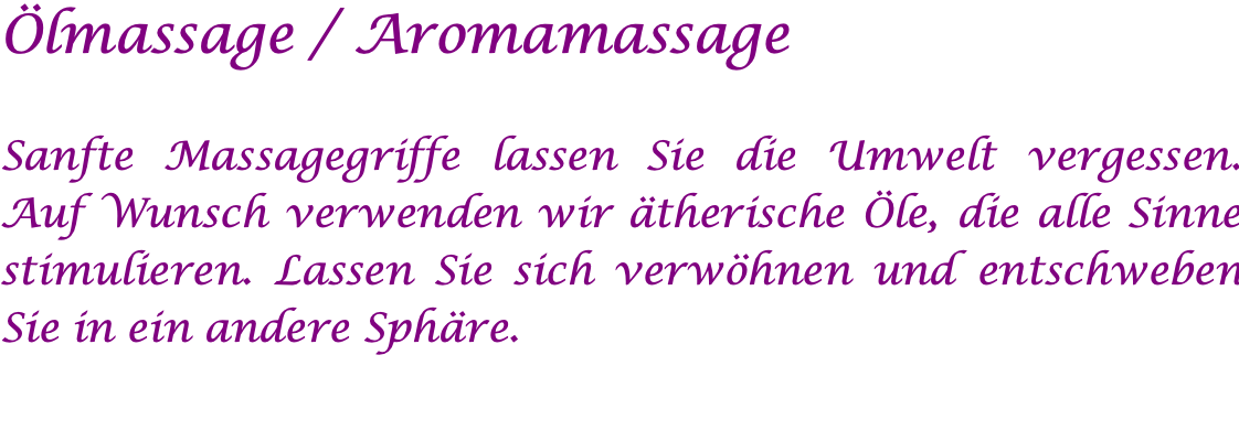 Ölmassage / Aromamassage  Sanfte Massagegriffe lassen Sie die Umwelt vergessen. Auf Wunsch verwenden wir ätherische Öle, die alle Sinne stimulieren. Lassen Sie sich verwöhnen und entschweben Sie in ein andere Sphäre.  