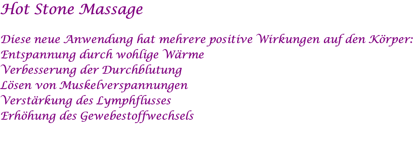 Hot Stone Massage  Diese neue Anwendung hat mehrere positive Wirkungen auf den Körper: Entspannung durch wohlige Wärme Verbesserung der Durchblutung Lösen von Muskelverspannungen Verstärkung des Lymphflusses Erhöhung des Gewebestoffwechsels 