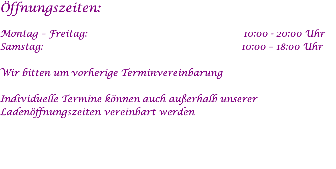 Öffnungszeiten:  Montag – Freitag: 	                                                 10:00 - 20:00 Uhr Samstag:	                                                                10:00 – 18:00 Uhr  Wir bitten um vorherige Terminvereinbarung  Individuelle Termine können auch außerhalb unserer Ladenöffnungszeiten vereinbart werden  