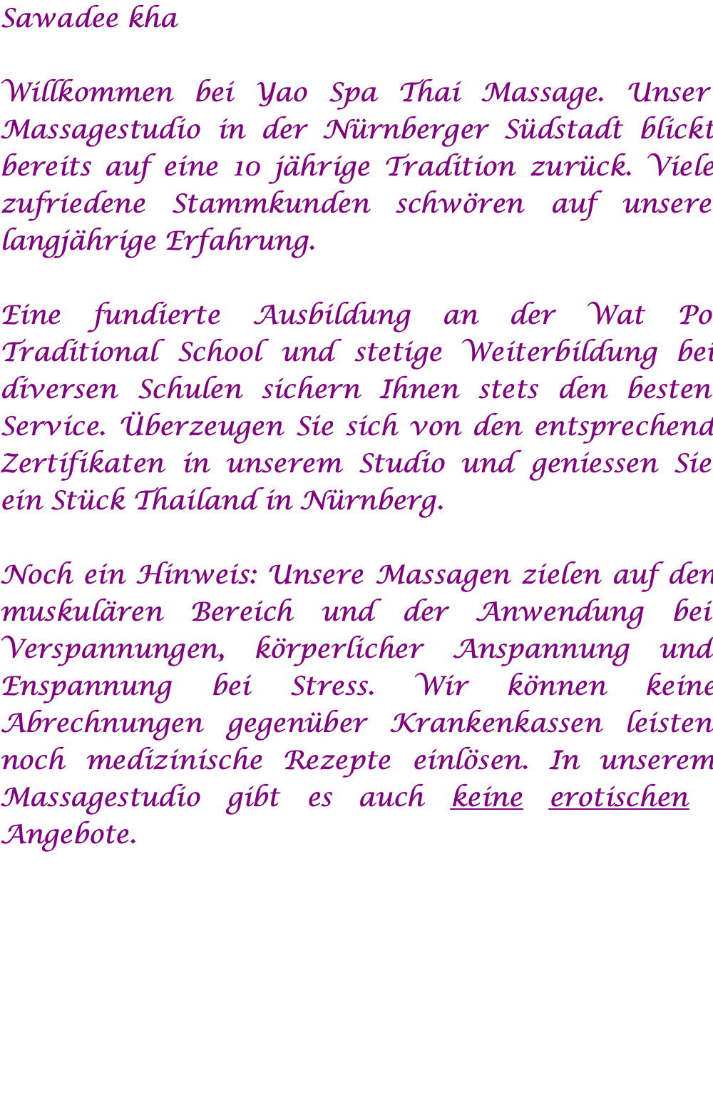 Sawadee kha  Willkommen bei Yao Spa Thai Massage. Unser Massagestudio in der Nürnberger Südstadt blickt bereits auf eine 10 jährige Tradition zurück. Viele zufriedene Stammkunden schwören auf unsere langjährige Erfahrung.  Eine fundierte Ausbildung an der Wat Po Traditional School und stetige Weiterbildung bei diversen Schulen sichern Ihnen stets den besten Service. Überzeugen Sie sich von den entsprechend Zertifikaten in unserem Studio und geniessen Sie ein Stück Thailand in Nürnberg.  Noch ein Hinweis: Unsere Massagen zielen auf den muskulären Bereich und der Anwendung bei Verspannungen, körperlicher Anspannung und Enspannung bei Stress. Wir können keine Abrechnungen gegenüber Krankenkassen leisten noch medizinische Rezepte einlösen. In unserem Massagestudio gibt es auch keine erotischen Angebote.