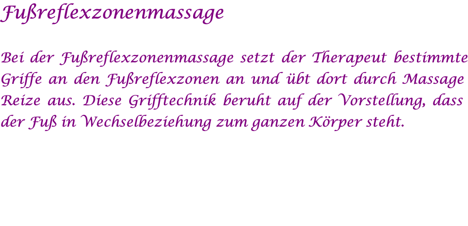 Fußreflexzonenmassage  Bei der Fußreflexzonenmassage setzt der Therapeut bestimmte Griffe an den Fußreflexzonen an und übt dort durch Massage Reize aus. Diese Grifftechnik beruht auf der Vorstellung, dass der Fuß in Wechselbeziehung zum ganzen Körper steht. 